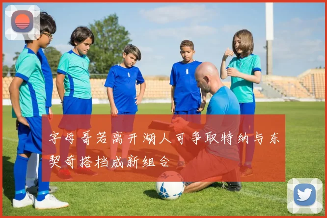 字母哥若离开湖人可争取特纳与东契奇搭档成新组合